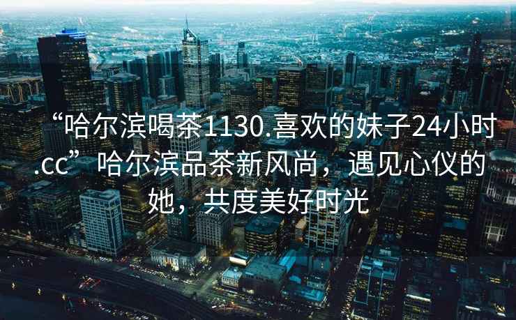 “哈爾濱喝茶1130.喜歡的妹子24小時.cc”哈爾濱品茶新風尚，遇見心儀的她，共度美好時光
