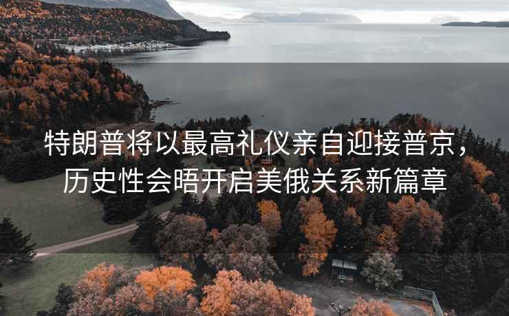 特朗普將以最高禮儀親自迎接普京，歷史性會(huì)晤開啟美俄關(guān)系新篇章
