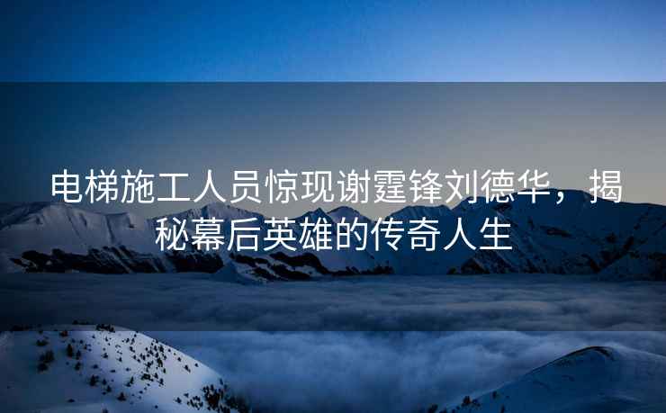 電梯施工人員驚現謝霆鋒劉德華，揭秘幕后英雄的傳奇人生