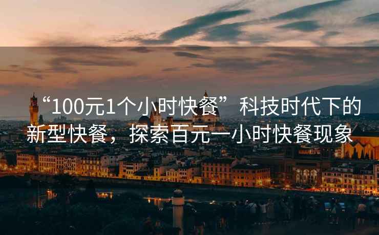 “100元1個小時快餐”科技時代下的新型快餐，探索百元一小時快餐現(xiàn)象