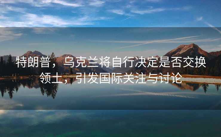 特朗普，烏克蘭將自行決定是否交換領(lǐng)土，引發(fā)國(guó)際關(guān)注與討論