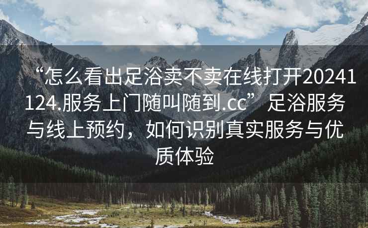 “怎么看出足浴賣不賣在線打開20241124.服務上門隨叫隨到.cc”足浴服務與線上預約，如何識別真實服務與優質體驗