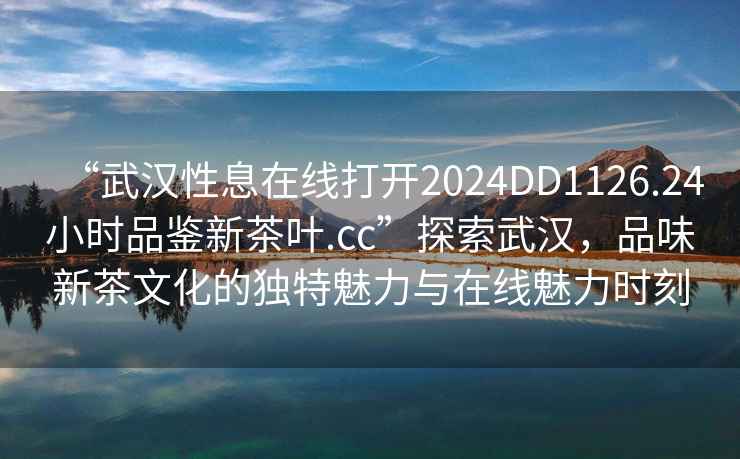 “武漢性息在線打開2024DD1126.24小時品鑒新茶葉.cc”探索武漢，品味新茶文化的獨特魅力與在線魅力時刻