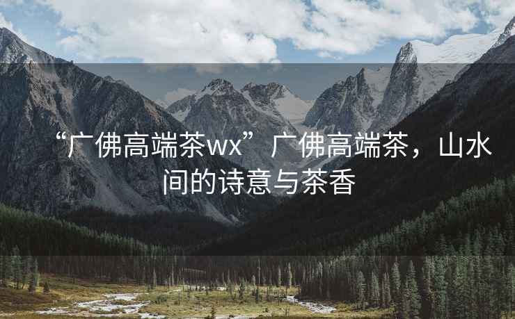 “廣佛高端茶wx”廣佛高端茶，山水間的詩意與茶香