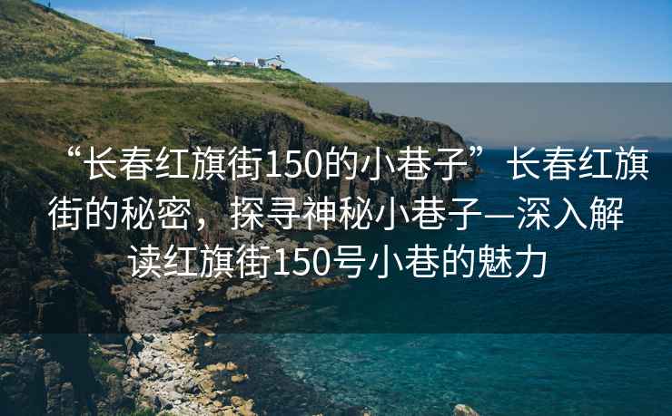 “長春紅旗街150的小巷子”長春紅旗街的秘密，探尋神秘小巷子—深入解讀紅旗街150號小巷的魅力