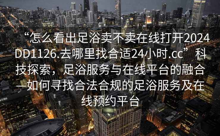 “怎么看出足浴賣不賣在線打開2024DD1126.去哪里找合適24小時.cc”科技探索，足浴服務與在線平臺的融合—如何尋找合法合規的足浴服務及在線預約平臺