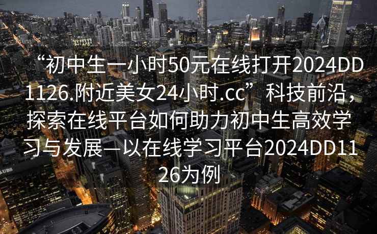 “初中生一小時50元在線打開2024DD1126.附近美女24小時.cc”科技前沿，探索在線平臺如何助力初中生高效學習與發展—以在線學習平臺2024DD1126為例
