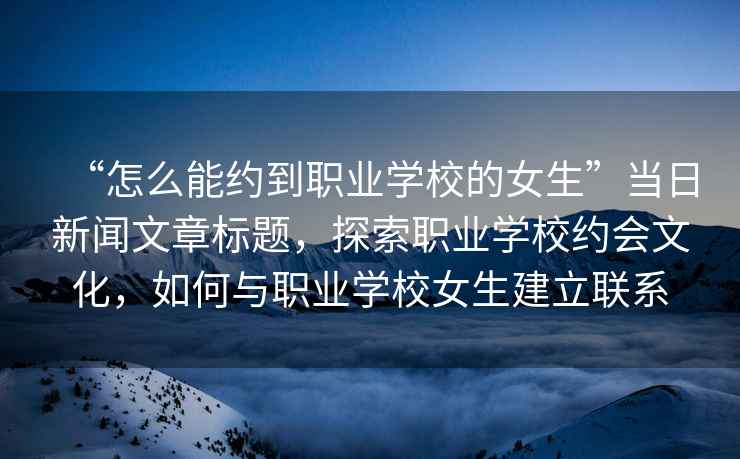 “怎么能約到職業學校的女生”當日新聞文章標題，探索職業學校約會文化，如何與職業學校女生建立聯系
