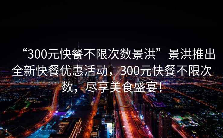 “300元快餐不限次數景洪”景洪推出全新快餐優惠活動，300元快餐不限次數，盡享美食盛宴！