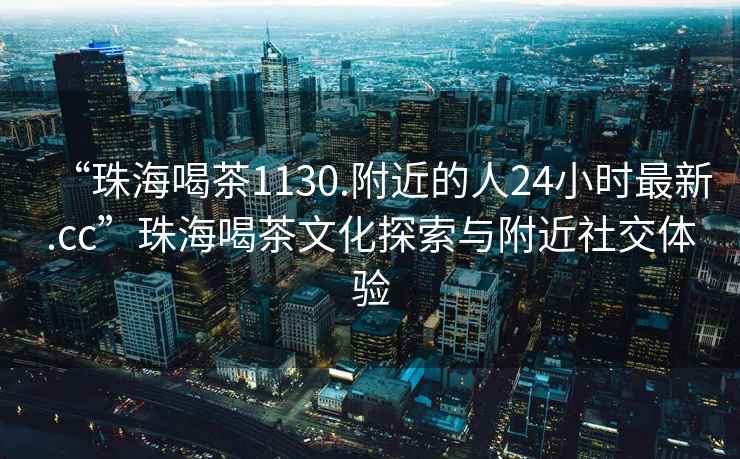“珠海喝茶1130.附近的人24小時最新.cc”珠海喝茶文化探索與附近社交體驗
