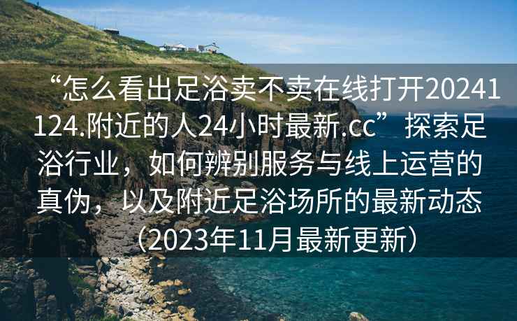 “怎么看出足浴賣不賣在線打開20241124.附近的人24小時最新.cc”探索足浴行業，如何辨別服務與線上運營的真偽，以及附近足浴場所的最新動態（2023年11月最新更新）