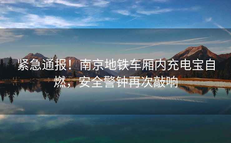 緊急通報！南京地鐵車廂內充電寶自燃，安全警鐘再次敲響
