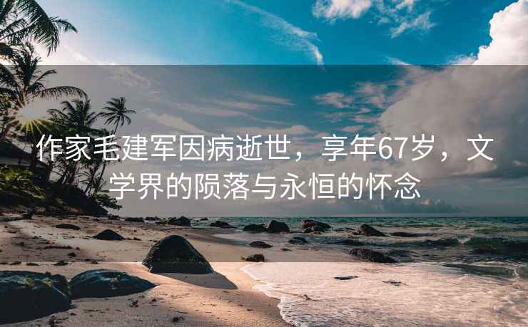 作家毛建軍因病逝世，享年67歲，文學界的隕落與永恒的懷念
