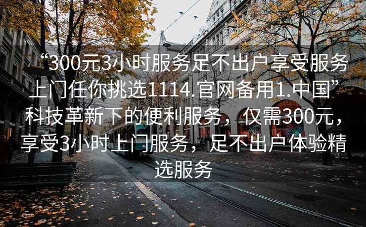 “300元3小時服務足不出戶享受服務上門任你挑選1114.官網(wǎng)備用1.中國”科技革新下的便利服務，僅需300元，享受3小時上門服務，足不出戶體驗精選服務