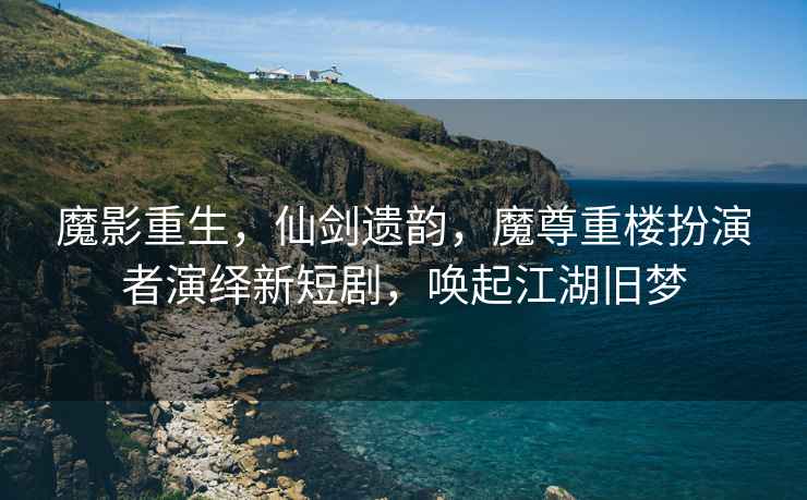 魔影重生，仙劍遺韻，魔尊重樓扮演者演繹新短劇，喚起江湖舊夢(mèng)