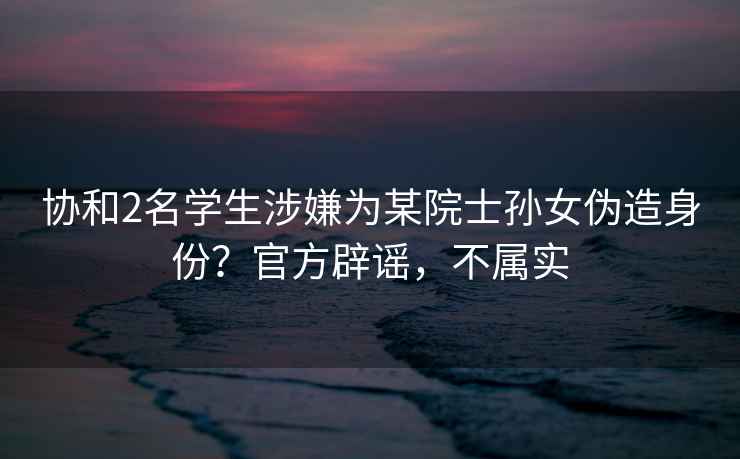 協和2名學生涉嫌為某院士孫女偽造身份？官方辟謠，不屬實
