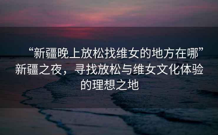 “新疆晚上放松找維女的地方在哪”新疆之夜，尋找放松與維女文化體驗的理想之地