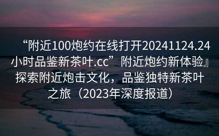 “附近100炮約在線打開20241124.24小時品鑒新茶葉.cc”附近炮約新體驗』探索附近炮擊文化，品鑒獨特新茶葉之旅（2023年深度報道）