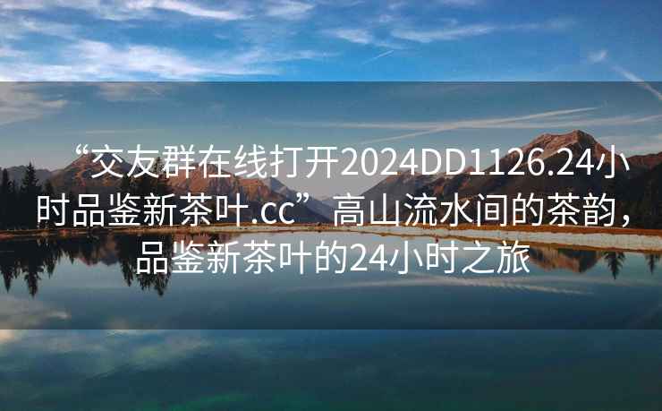 “交友群在線打開2024DD1126.24小時品鑒新茶葉.cc”高山流水間的茶韻，品鑒新茶葉的24小時之旅
