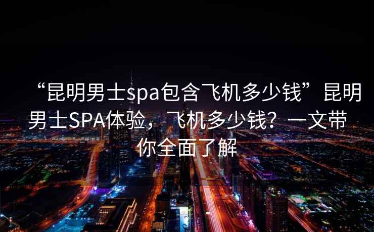 “昆明男士spa包含飛機多少錢”昆明男士SPA體驗，飛機多少錢？一文帶你全面了解
