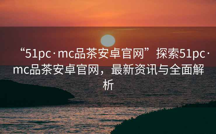 “51pc·mc品茶安卓官網”探索51pc·mc品茶安卓官網，最新資訊與全面解析
