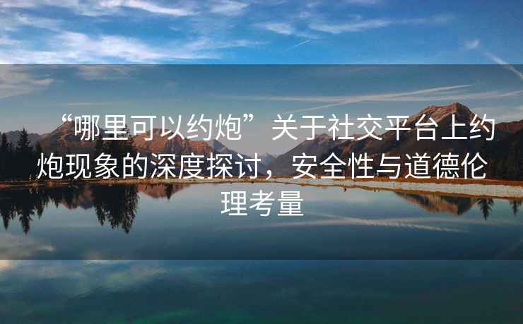 “哪里可以約炮”關于社交平臺上約炮現象的深度探討，安全性與道德倫理考量