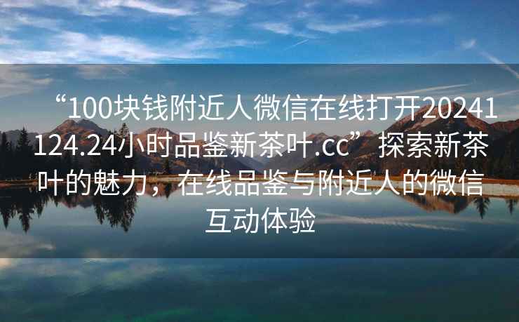 “100塊錢附近人微信在線打開20241124.24小時品鑒新茶葉.cc”探索新茶葉的魅力，在線品鑒與附近人的微信互動體驗