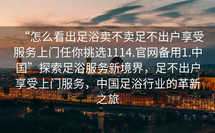 “怎么看出足浴賣不賣足不出戶享受服務上門任你挑選1114.官網備用1.中國”探索足浴服務新境界，足不出戶享受上門服務，中國足浴行業的革新之旅