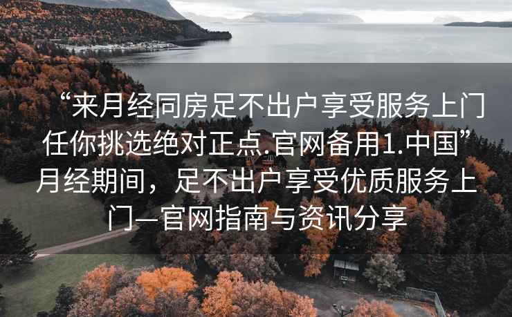 “來月經同房足不出戶享受服務上門任你挑選絕對正點.官網備用1.中國”月經期間，足不出戶享受優質服務上門—官網指南與資訊分享