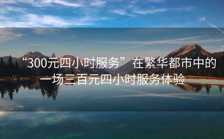 “300元四小時服務(wù)”在繁華都市中的一場三百元四小時服務(wù)體驗