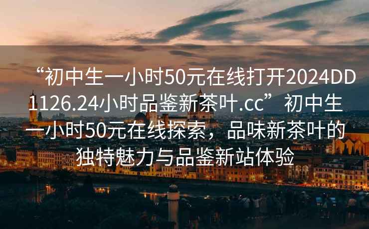 “初中生一小時50元在線打開2024DD1126.24小時品鑒新茶葉.cc”初中生一小時50元在線探索，品味新茶葉的獨特魅力與品鑒新站體驗