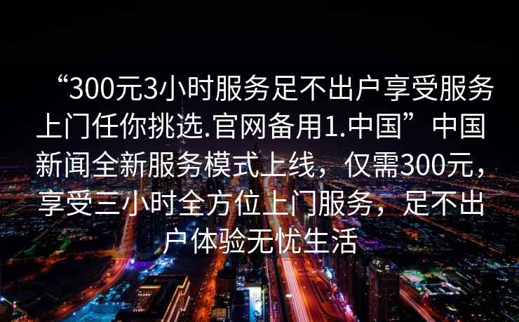 “300元3小時服務足不出戶享受服務上門任你挑選.官網備用1.中國”中國新聞全新服務模式上線，僅需300元，享受三小時全方位上門服務，足不出戶體驗無憂生活