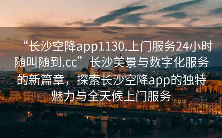 “長沙空降app1130.上門服務24小時隨叫隨到.cc”長沙美景與數字化服務的新篇章，探索長沙空降app的獨特魅力與全天候上門服務