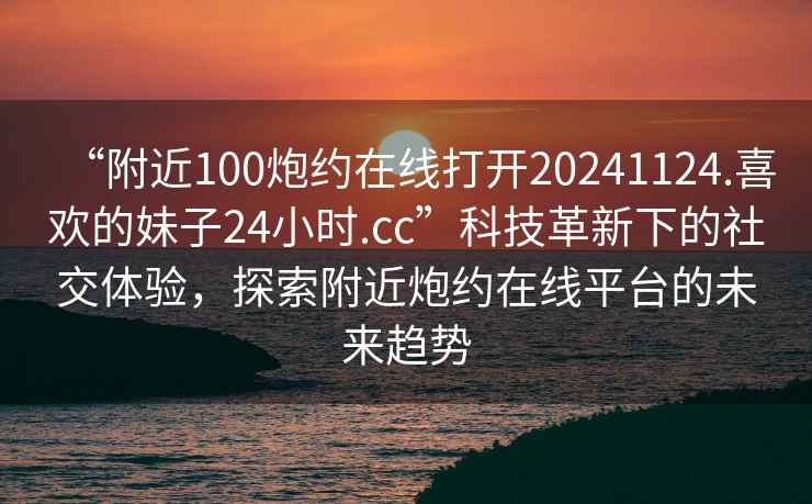 “附近100炮約在線打開20241124.喜歡的妹子24小時(shí).cc”科技革新下的社交體驗(yàn)，探索附近炮約在線平臺(tái)的未來(lái)趨勢(shì)