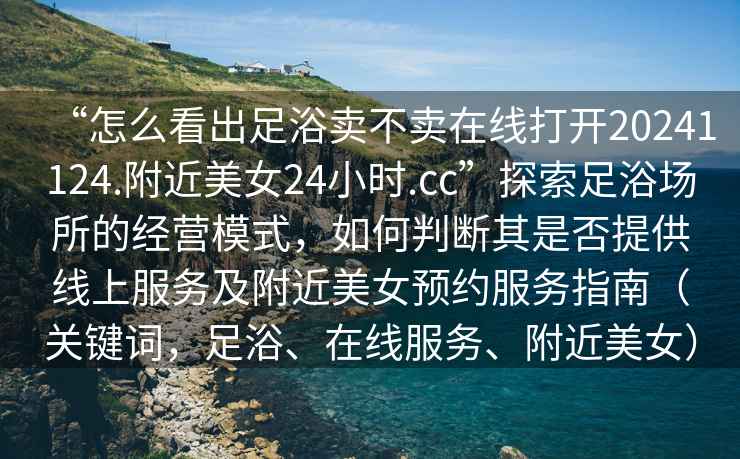 “怎么看出足浴賣不賣在線打開20241124.附近美女24小時(shí).cc”探索足浴場(chǎng)所的經(jīng)營(yíng)模式，如何判斷其是否提供線上服務(wù)及附近美女預(yù)約服務(wù)指南（關(guān)鍵詞，足浴、在線服務(wù)、附近美女）