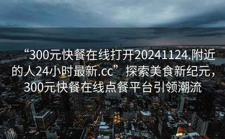 “300元快餐在線打開20241124.附近的人24小時最新.cc”探索美食新紀元，300元快餐在線點餐平臺引領潮流