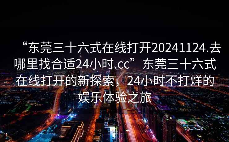 “東莞三十六式在線打開20241124.去哪里找合適24小時.cc”東莞三十六式在線打開的新探索，24小時不打烊的娛樂體驗之旅