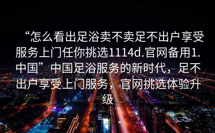 “怎么看出足浴賣不賣足不出戶享受服務(wù)上門(mén)任你挑選1114d.官網(wǎng)備用1.中國(guó)”中國(guó)足浴服務(wù)的新時(shí)代，足不出戶享受上門(mén)服務(wù)，官網(wǎng)挑選體驗(yàn)升級(jí)