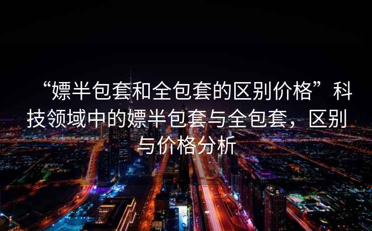 “嫖半包套和全包套的區別價格”科技領域中的嫖半包套與全包套，區別與價格分析