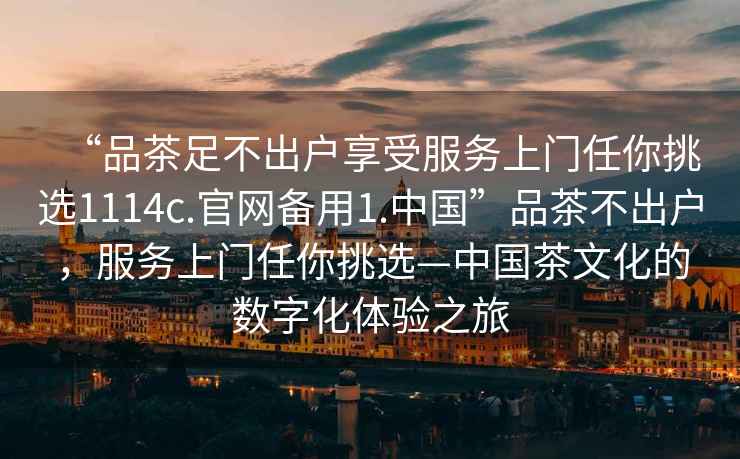 “品茶足不出戶享受服務上門任你挑選1114c.官網備用1.中國”品茶不出戶，服務上門任你挑選—中國茶文化的數字化體驗之旅