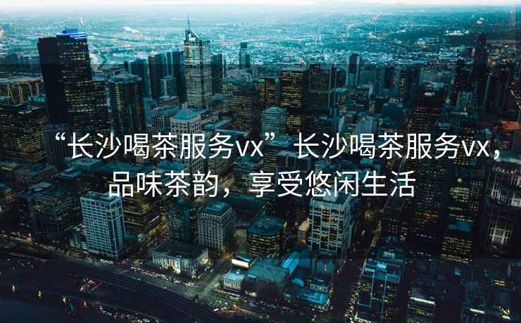 “長沙喝茶服務vx”長沙喝茶服務vx，品味茶韻，享受悠閑生活