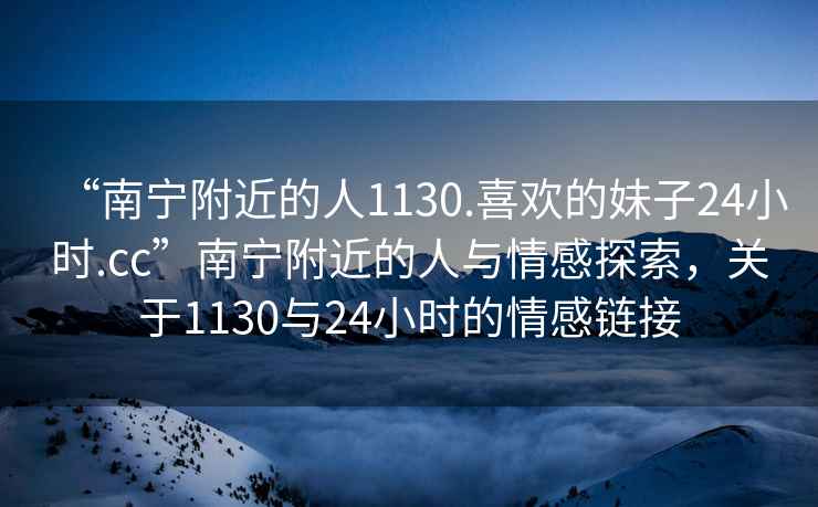 “南寧附近的人1130.喜歡的妹子24小時.cc”南寧附近的人與情感探索，關于1130與24小時的情感鏈接