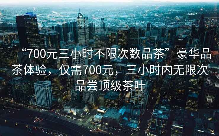 “700元三小時不限次數品茶”豪華品茶體驗，僅需700元，三小時內無限次品嘗頂級茶葉