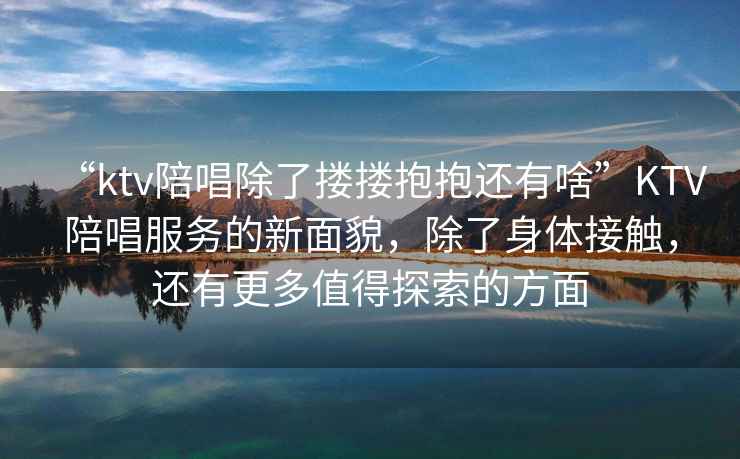 “ktv陪唱除了摟摟抱抱還有啥”KTV陪唱服務的新面貌，除了身體接觸，還有更多值得探索的方面