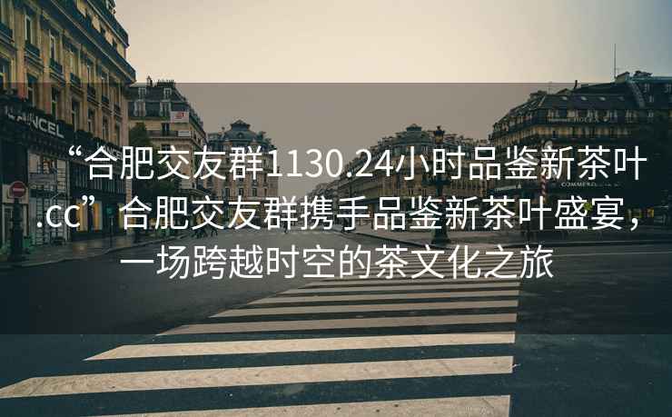 “合肥交友群1130.24小時品鑒新茶葉.cc”合肥交友群攜手品鑒新茶葉盛宴，一場跨越時空的茶文化之旅