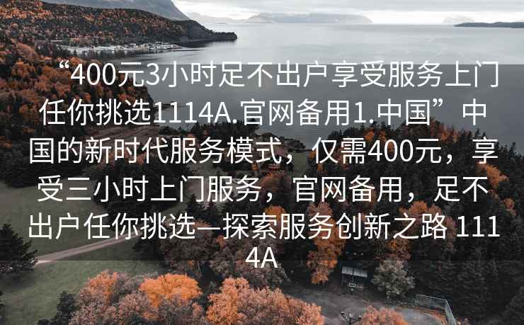 “400元3小時足不出戶享受服務上門任你挑選1114A.官網備用1.中國”中國的新時代服務模式，僅需400元，享受三小時上門服務，官網備用，足不出戶任你挑選—探索服務創新之路 1114A