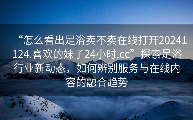 “怎么看出足浴賣不賣在線打開20241124.喜歡的妹子24小時.cc”探索足浴行業新動態，如何辨別服務與在線內容的融合趨勢