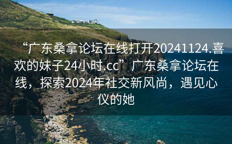 “廣東桑拿論壇在線打開20241124.喜歡的妹子24小時.cc”廣東桑拿論壇在線，探索2024年社交新風尚，遇見心儀的她