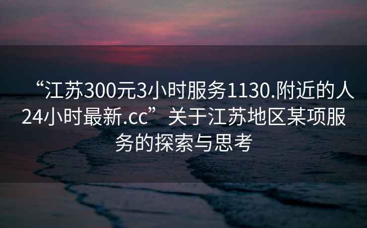 “江蘇300元3小時服務1130.附近的人24小時最新.cc”關于江蘇地區某項服務的探索與思考