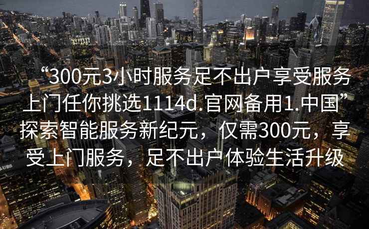 “300元3小時(shí)服務(wù)足不出戶(hù)享受服務(wù)上門(mén)任你挑選1114d.官網(wǎng)備用1.中國(guó)”探索智能服務(wù)新紀(jì)元，僅需300元，享受上門(mén)服務(wù)，足不出戶(hù)體驗(yàn)生活升級(jí)